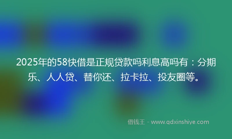 2025年的58快借是正规贷款吗利息高吗有：分期乐、人人贷、替你还、拉卡拉、投友圈等。