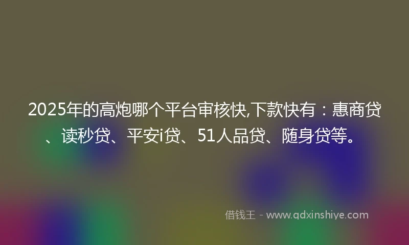 2025年的高炮哪个平台审核快,下款快有：惠商贷、读秒贷、平安i贷、51人品贷、随身贷等。