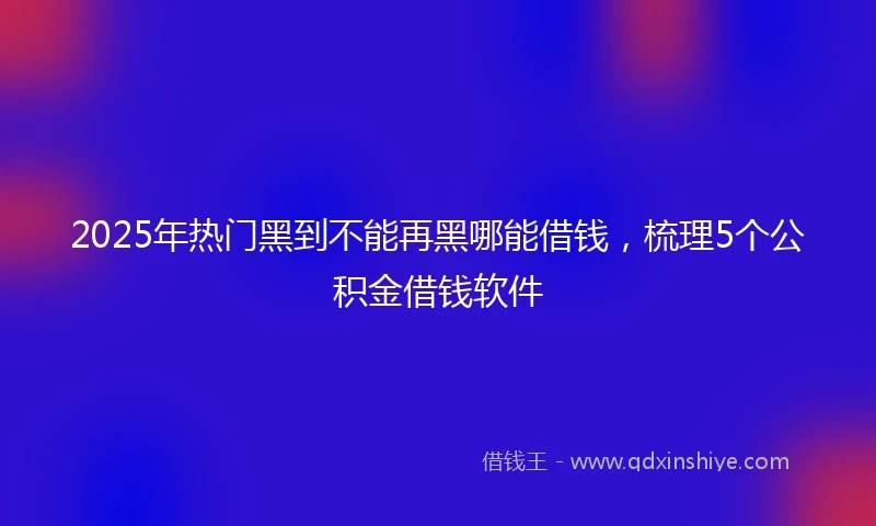2025年热门黑到不能再黑哪能借钱,梳理5个公积金借钱软件