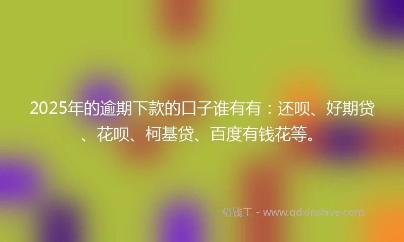 2025年的逾期下款的口子谁有有：还呗、好期贷、花呗、柯基贷、百度有钱花等。