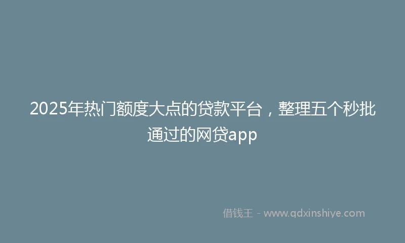 2025年热门额度大点的贷款平台，整理五个秒批通过的网贷app