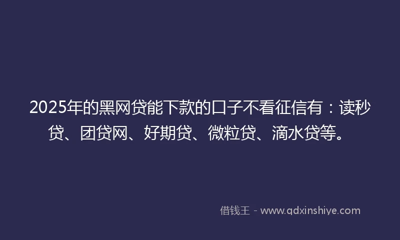 2025年的黑网贷能下款的口子不看征信有：读秒贷、团贷网、好期贷、微粒贷、滴水贷等。
