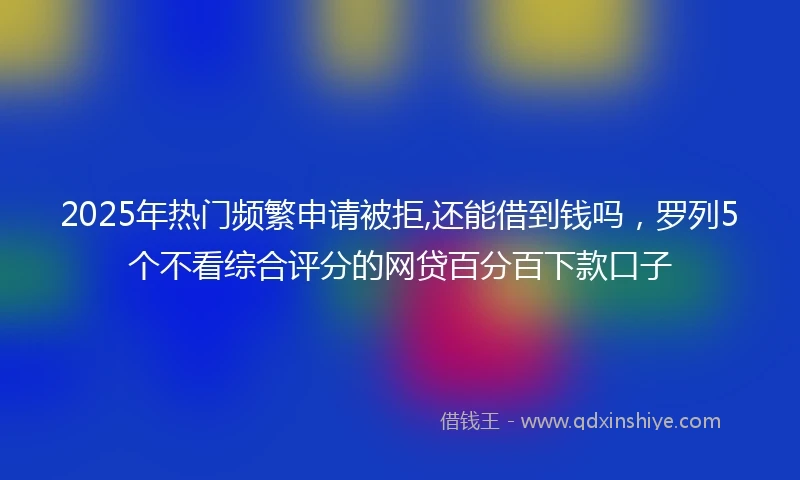 2025年热门频繁申请被拒,还能借到钱吗，罗列5个不看综合评分的网贷百分百下款口子