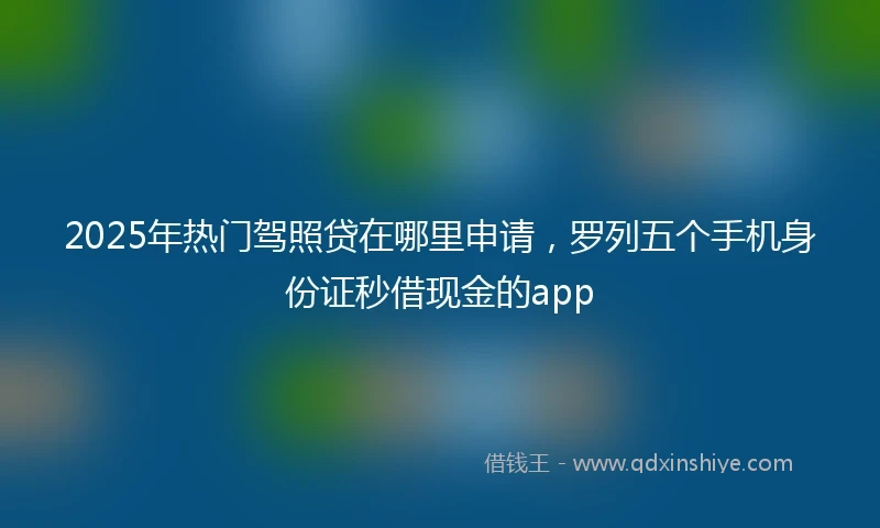 2025年热门驾照贷在哪里申请，罗列五个手机身份证秒借现金的app