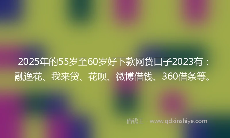 2025年的55岁至60岁好下款网贷口子2023有：融逸花、我来贷、花呗、微博借钱、360借条等。