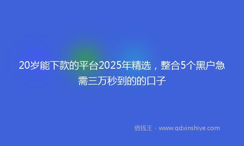 20岁能下款的平台2025年精选，整合5个黑户急需三万秒到的的口子