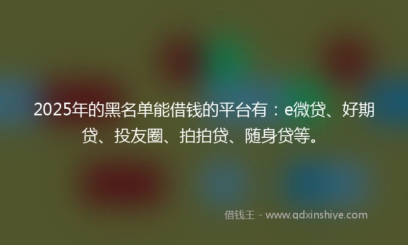 2025年的黑名单能借钱的平台有：e微贷、好期贷、投友圈、拍拍贷、随身贷等。