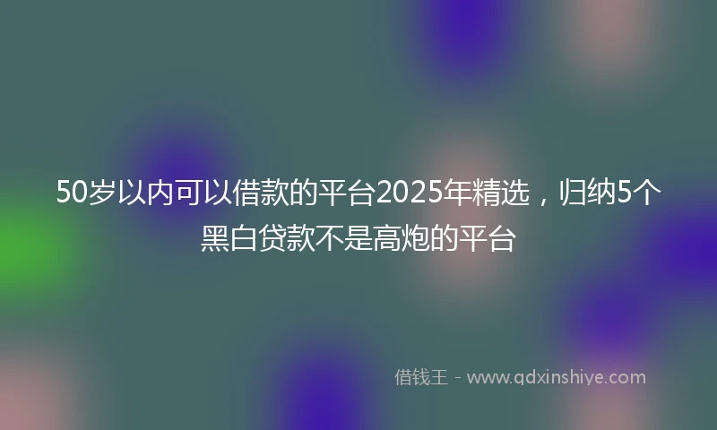 50岁以内可以借款的平台2025年精选，归纳5个黑白贷款不是高炮的平台