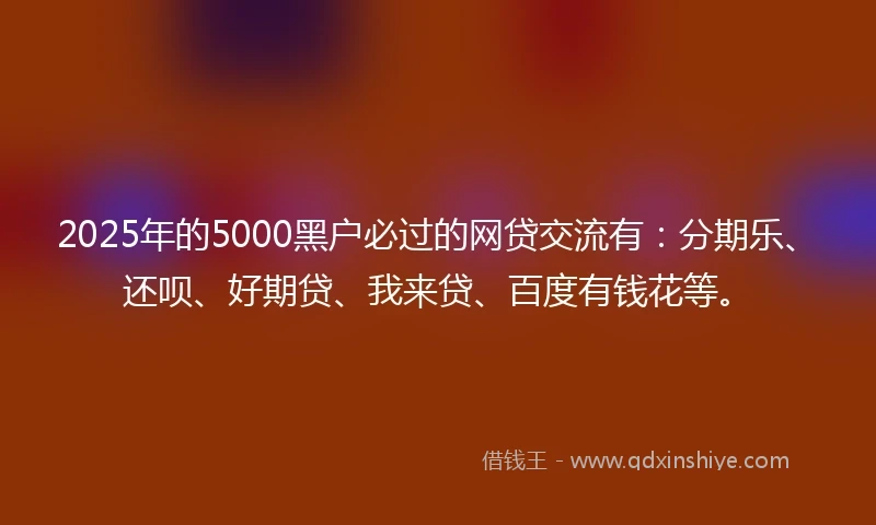 2025年的5000黑户必过的网贷交流有：分期乐、还呗、好期贷、我来贷、百度有钱花等。