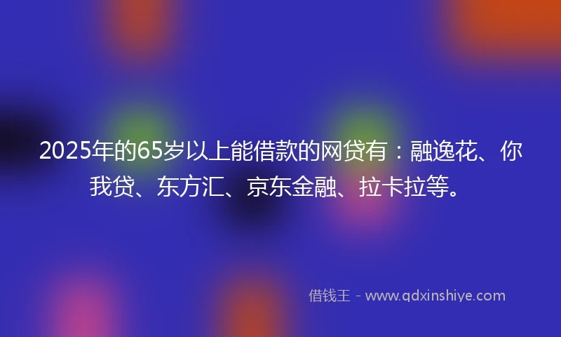 2025年的65岁以上能借款的网贷有：融逸花、你我贷、东方汇、京东金融、拉卡拉等。