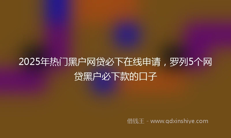 2025年热门黑户网贷必下在线申请，罗列5个网贷黑户必下款的口子