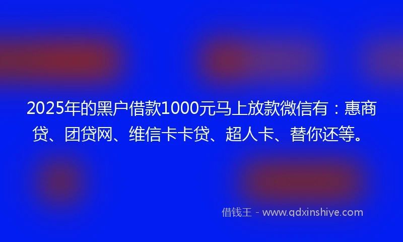 2025年的黑户借款1000元马上放款微信有：惠商贷、团贷网、维信卡卡贷、超人卡、替你还等。