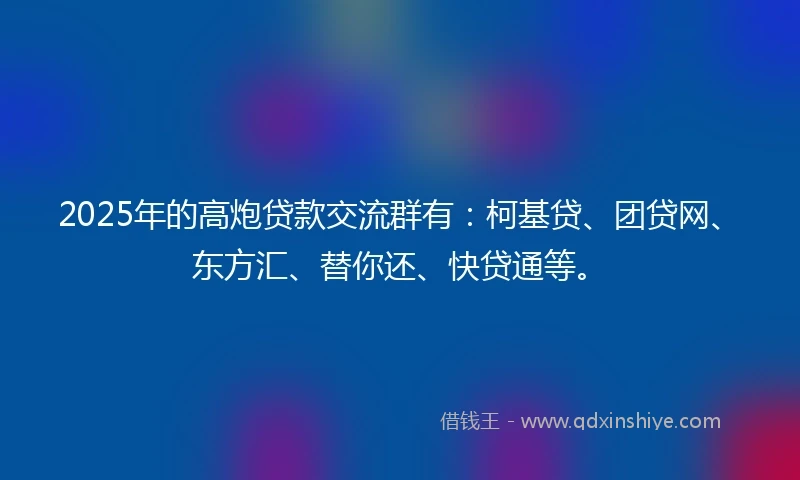 2025年的高炮贷款交流群有：柯基贷、团贷网、东方汇、替你还、快贷通等。