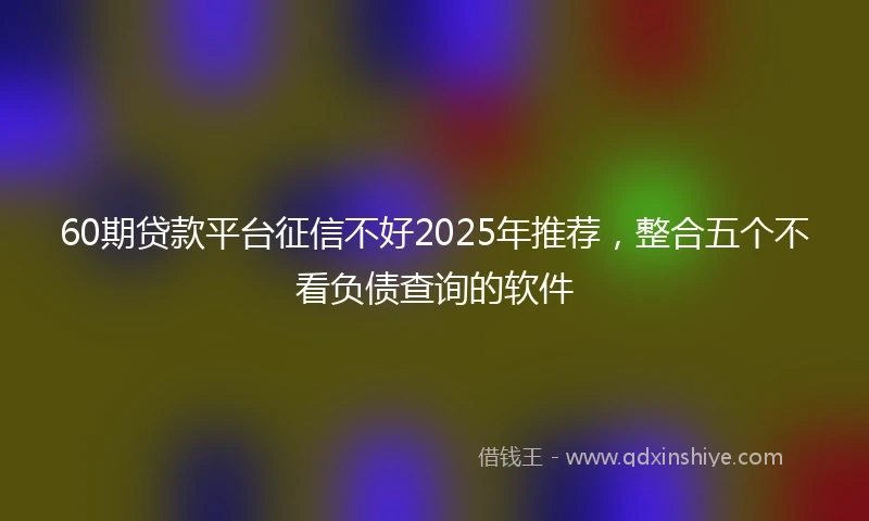 60期贷款平台征信不好2025年推荐，整合五个不看负债查询的软件