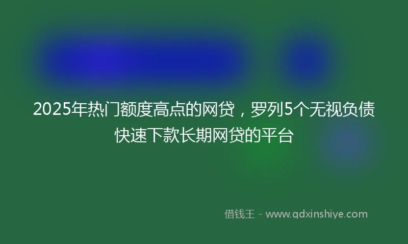 2025年热门额度高点的网贷，罗列5个无视负债快速下款长期网贷的平台
