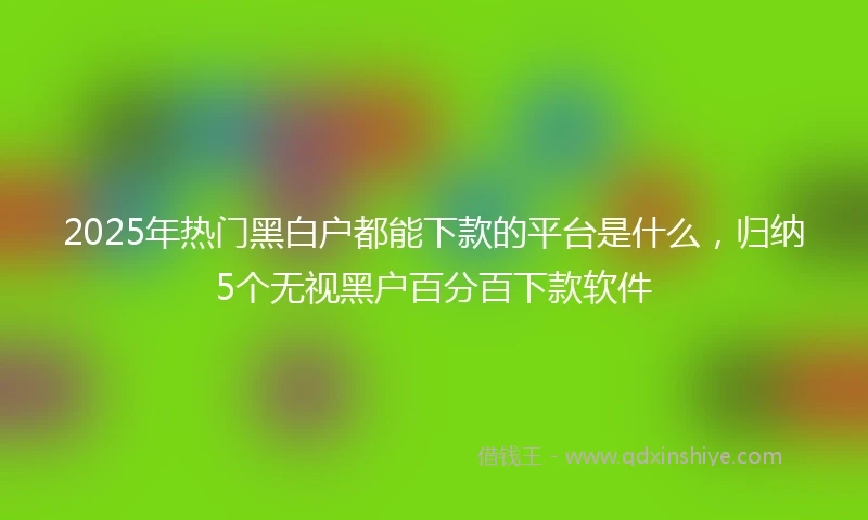 2025年热门黑白户都能下款的平台是什么，归纳5个无视黑户百分百下款软件