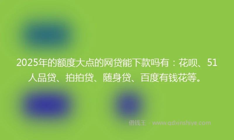 2025年的额度大点的网贷能下款吗有：花呗、51人品贷、拍拍贷、随身贷、百度有钱花等。
