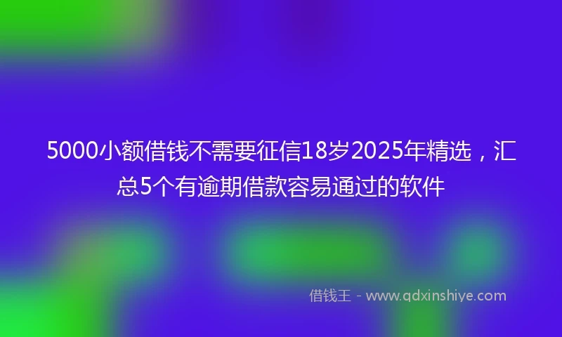 5000小额借钱不需要征信18岁2025年精选，汇总5个有逾期借款容易通过的软件