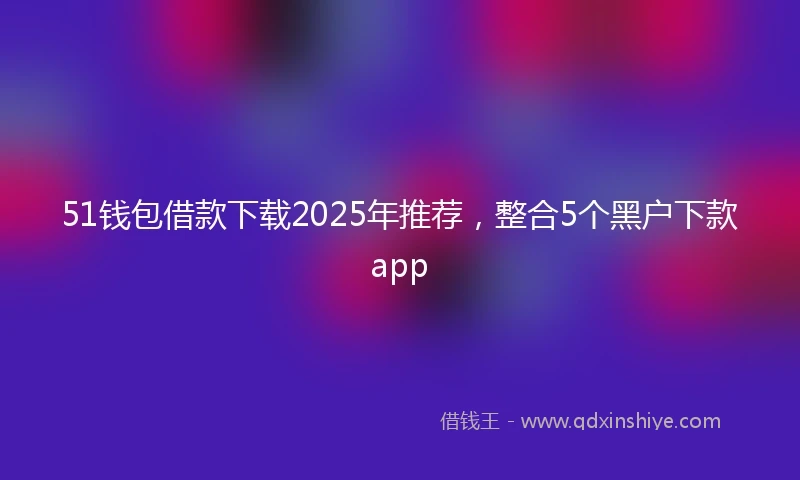 51钱包借款下载2025年推荐，整合5个黑户下款app