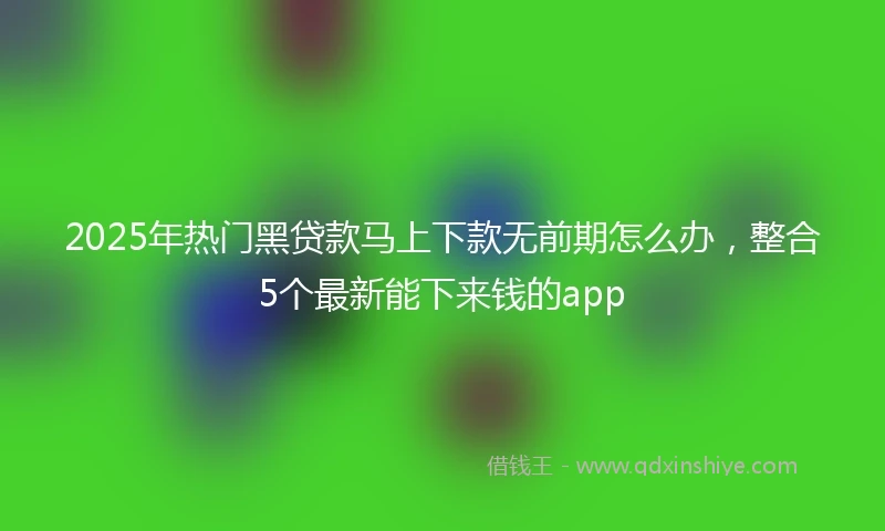 2025年热门黑贷款马上下款无前期怎么办，整合5个最新能下来钱的app