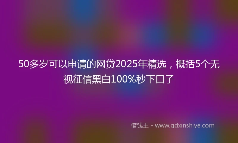 50多岁可以申请的网贷2025年精选，概括5个无视征信黑白100%秒下口子