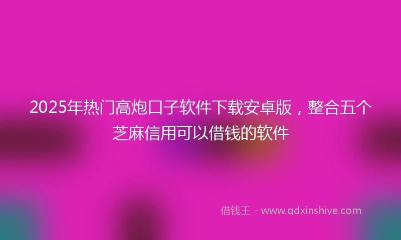 2025年热门高炮口子软件下载安卓版，整合五个芝麻信用可以借钱的软件