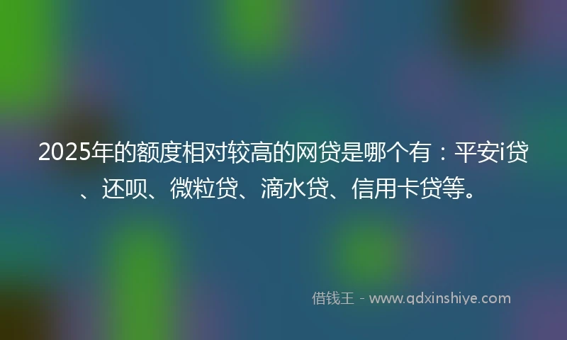 2025年的额度相对较高的网贷是哪个有：平安i贷、还呗、微粒贷、滴水贷、信用卡贷等。