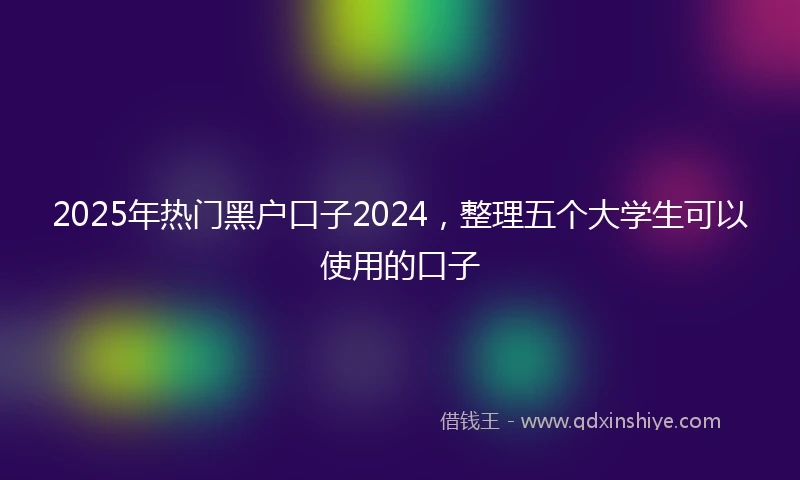 2025年热门黑户口子2024，整理五个大学生可以使用的口子
