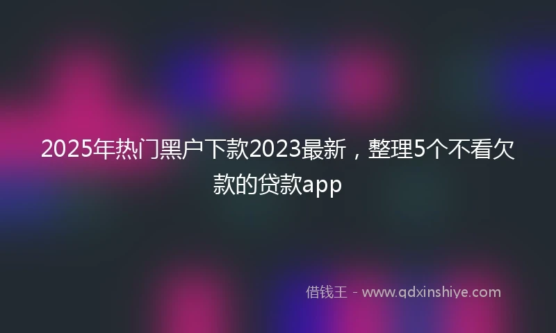 2025年热门黑户下款2023最新，整理5个不看欠款的贷款app