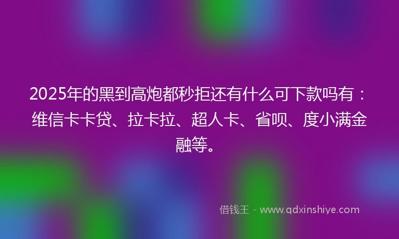 2025年的黑到高炮都秒拒还有什么可下款吗有：维信卡卡贷、拉卡拉、超人卡、省呗、度小满金融等。