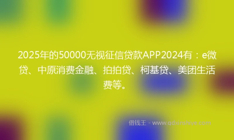 2025年的50000无视征信贷款APP2024有：e微贷、中原消费金融、拍拍贷、柯基贷、美团生活费等。