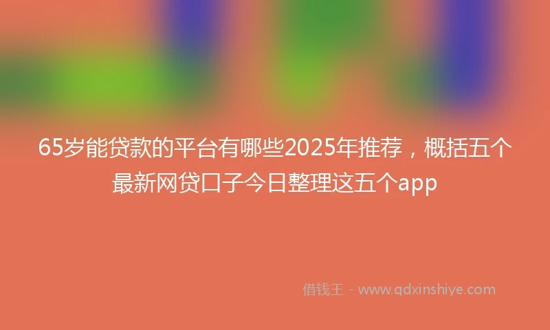 65岁能贷款的平台有哪些2025年推荐，概括五个最新网贷口子今日整理这五个app