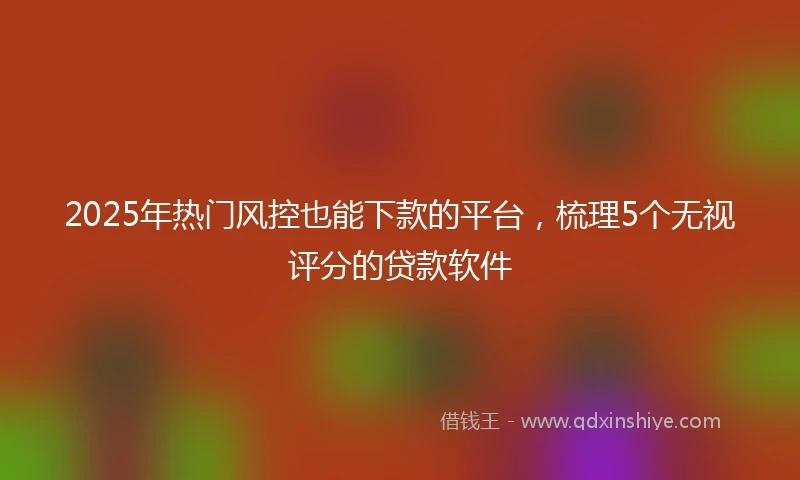 2025年热门风控也能下款的平台，梳理5个无视评分的贷款软件