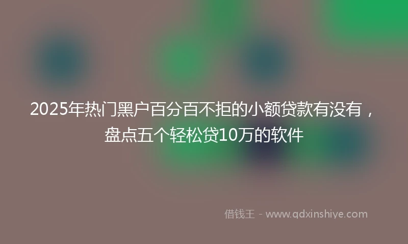 2025年热门黑户百分百不拒的小额贷款有没有，盘点五个轻松贷10万的软件