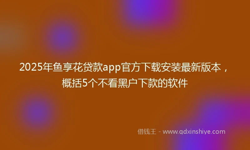 2025年鱼享花贷款app官方下载安装最新版本，概括5个不看黑户下款的软件