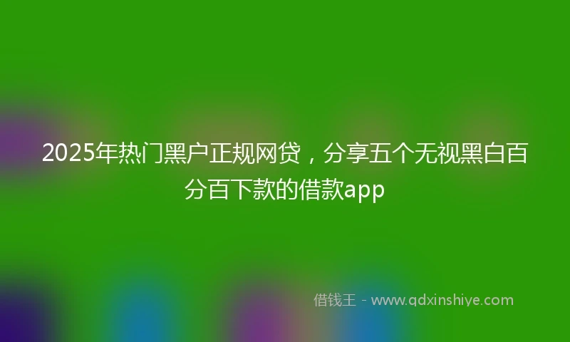 2025年热门黑户正规网贷，分享五个无视黑白百分百下款的借款app
