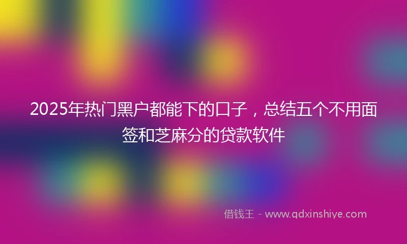 2025年热门黑户都能下的口子，总结五个不用面签和芝麻分的贷款软件