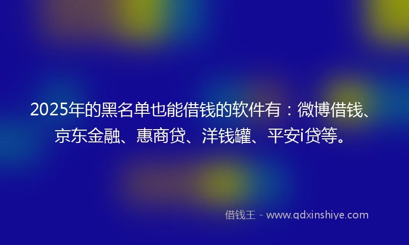 2025年的黑名单也能借钱的软件有：微博借钱、京东金融、惠商贷、洋钱罐、平安i贷等。