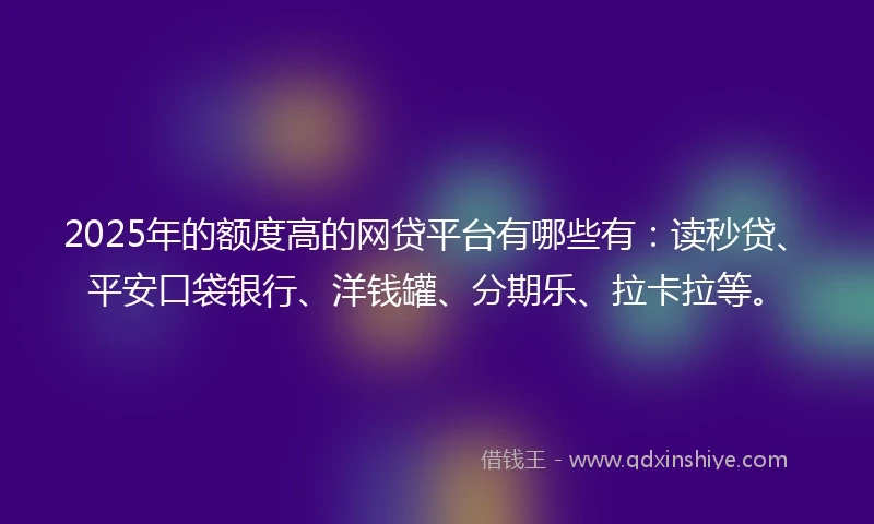 2025年的额度高的网贷平台有哪些有：读秒贷、平安口袋银行、洋钱罐、分期乐、拉卡拉等。