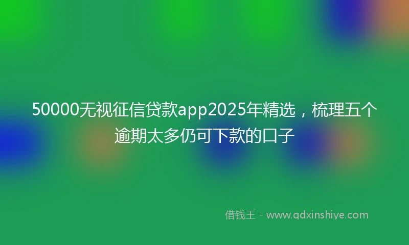 50000无视征信贷款app2025年精选,梳理五个逾期太多仍可下款的口子