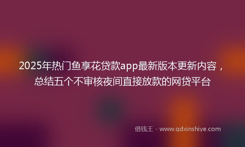 2025年热门鱼享花贷款app最新版本更新内容，总结五个不审核夜间直接放款的网贷平台