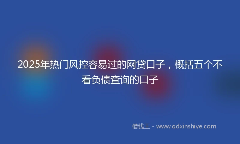 2025年热门风控容易过的网贷口子，概括五个不看负债查询的口子