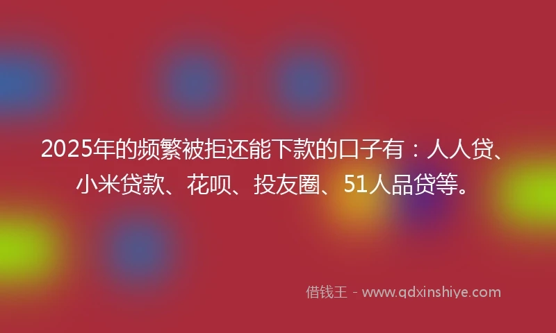 2025年的频繁被拒还能下款的口子有：人人贷、小米贷款、花呗、投友圈、51人品贷等。