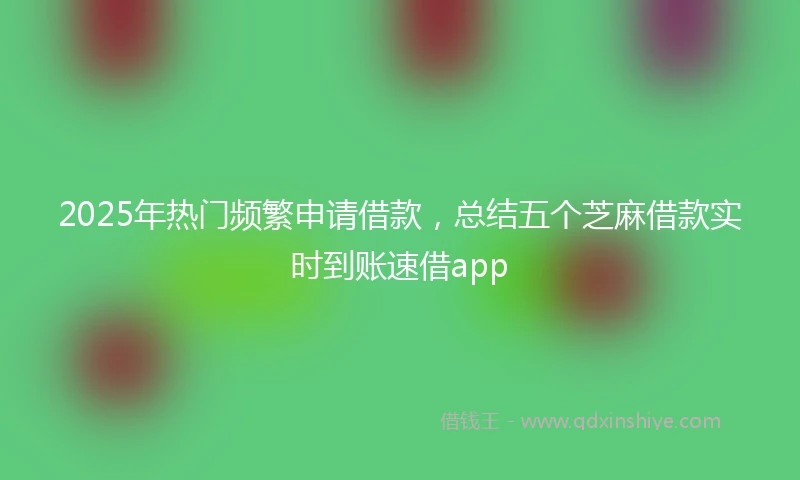 2025年热门频繁申请借款，总结五个芝麻借款实时到账速借app