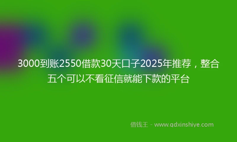 3000到账2550借款30天口子2025年推荐，整合五个可以不看征信就能下款的平台