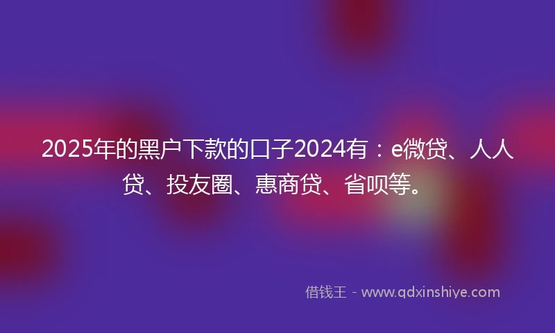 2025年的黑户下款的口子2024有：e微贷、人人贷、投友圈、惠商贷、省呗等。