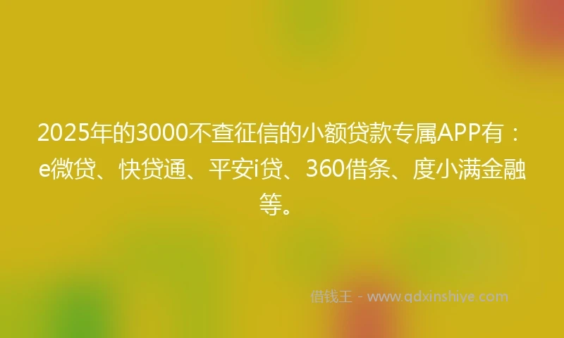 2025年的3000不查征信的小额贷款专属APP有：e微贷、快贷通、平安i贷、360借条、度小满金融等。