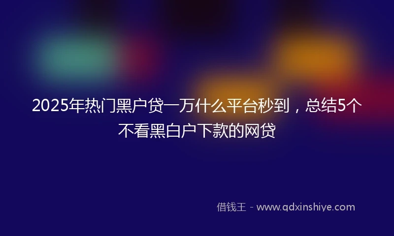 2025年热门黑户贷一万什么平台秒到，总结5个不看黑白户下款的网贷