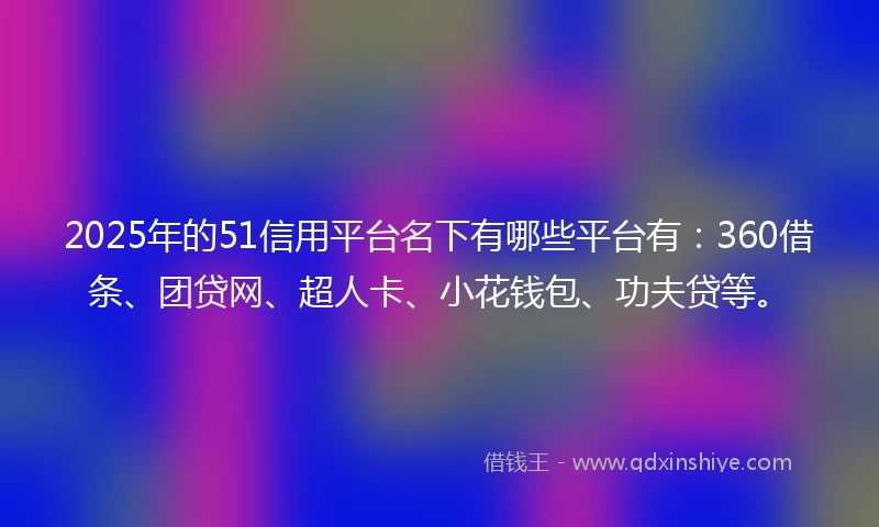 2025年的51信用平台名下有哪些平台有：360借条、团贷网、超人卡、小花钱包、功夫贷等。