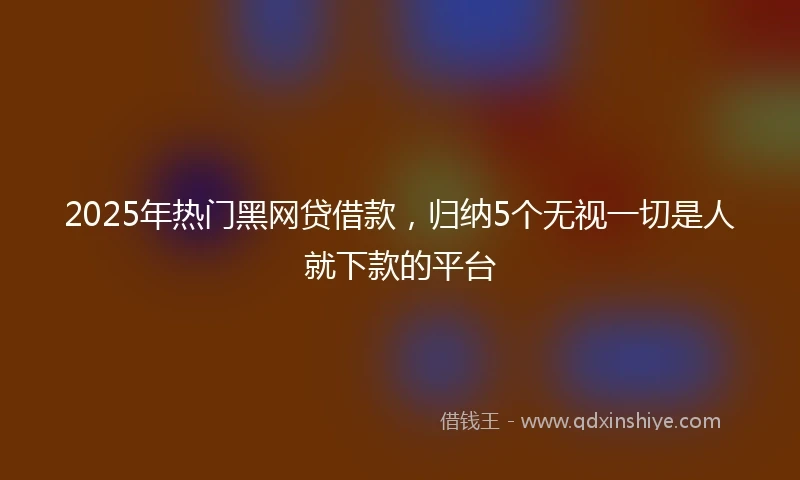 2025年热门黑网贷借款，归纳5个无视一切是人就下款的平台